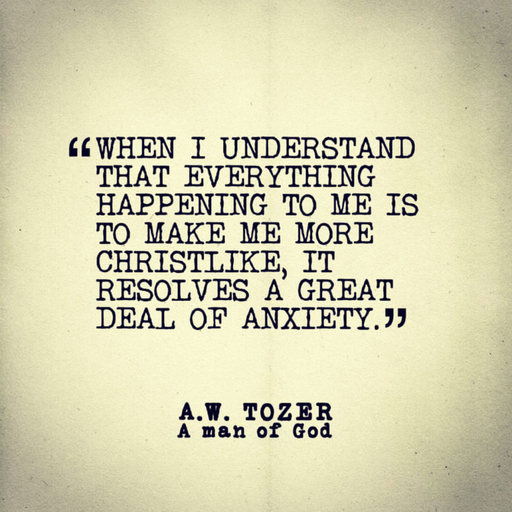 When I understand that everything happening to me is to make me more Christlike, it resolves a great deal of anxiety." AW Tozer - Tozer quotes - A.W. Tozer - A.W. Tozer quotes (10 Verses to Easily Calm an Anxious Spirit (Psalm 111-117))